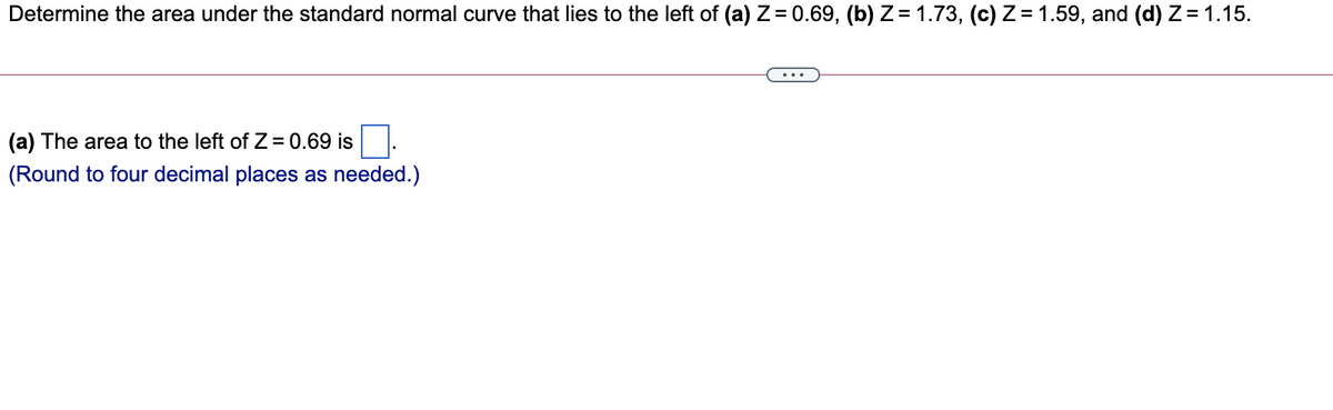 Determine the area under the standard normal curve that lies to the left of (a) Z= 0.69, (b) Z = 1.73, (c) Z = 1.59, and (d) Z= 1.15.
(a) The area to the left of Z = 0.69 is
(Round to four decimal places as needed.)

