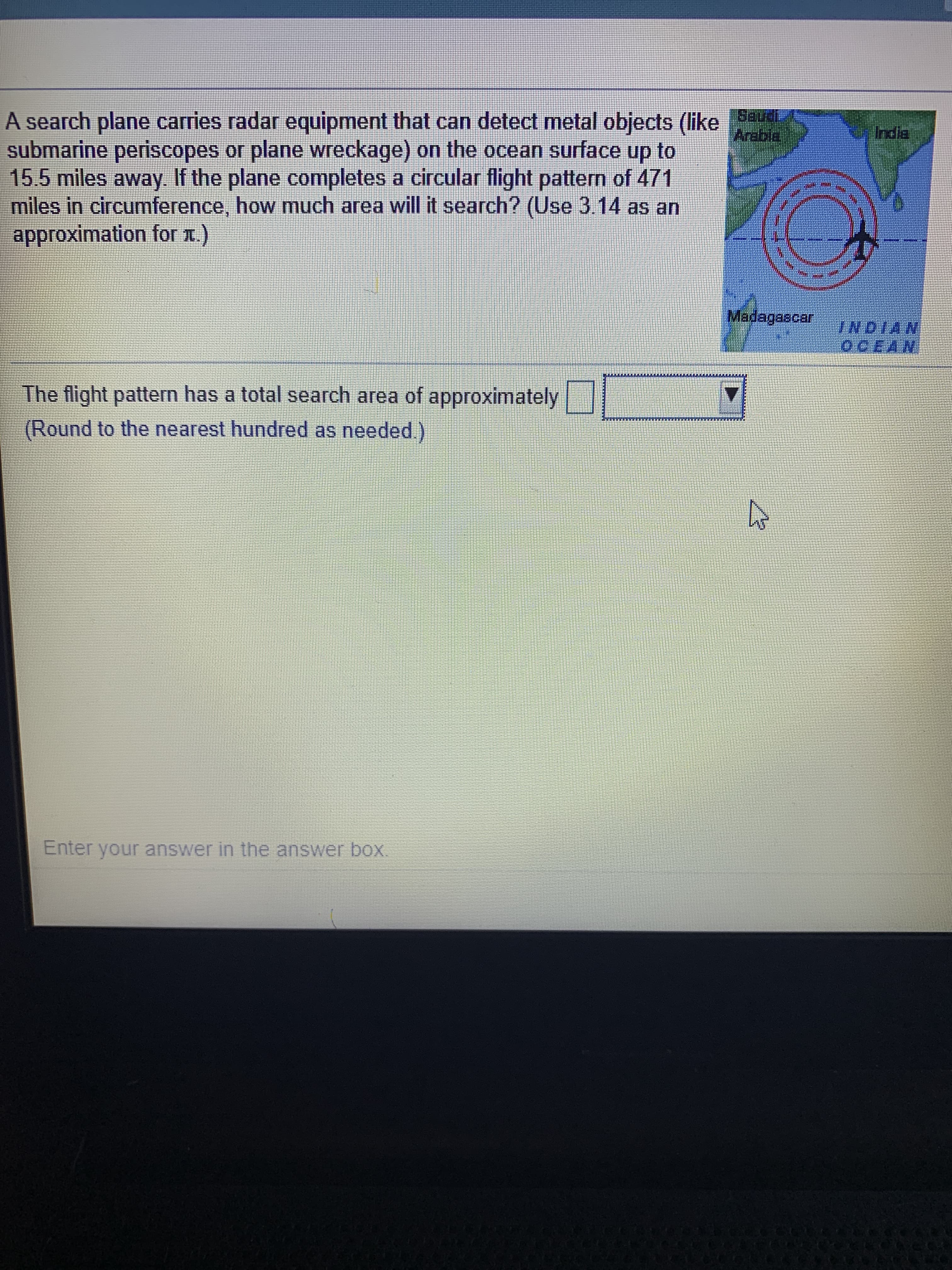 A search plane carries radar equipment that can detect metal objects (like
submarine periscopes or plane wreckage) on the ocean surface up to
15.5 miles away. If the plane completes a circular flight pattern of 471
miles in circumference, how much area will it search? (Use 3.14 as an
approximation for x.)
