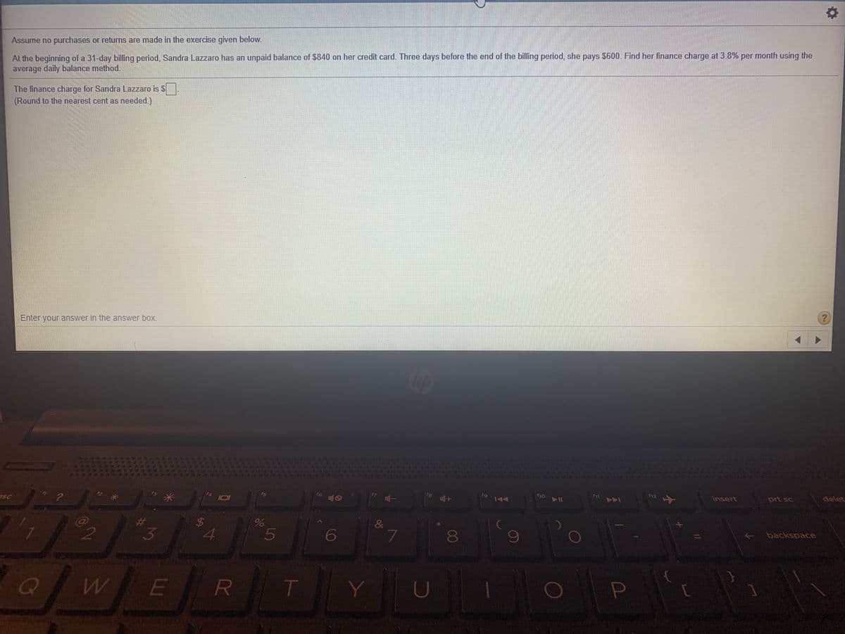 At the beginning of a 31-day billing period, Sandra Lazzaro has an unpaid balance of $840 on her credit card. Three days before the end of the billing period, she pays $600. Find her finance charge at 3.8% per month using the
average daily balance method.
Assume no purchases or returns are made in the exercise given below.
The finance charge for Sandra Lazzaro is $
(Round to the nearest cent as needed.)
Enter your answer in the answer box.
delet
Insert
prt sc
f12
fio Il
f9
fs
f6
FA I0
esc
backspace
&
$4
4.
6
3
T
00
5
R
%24
LU
