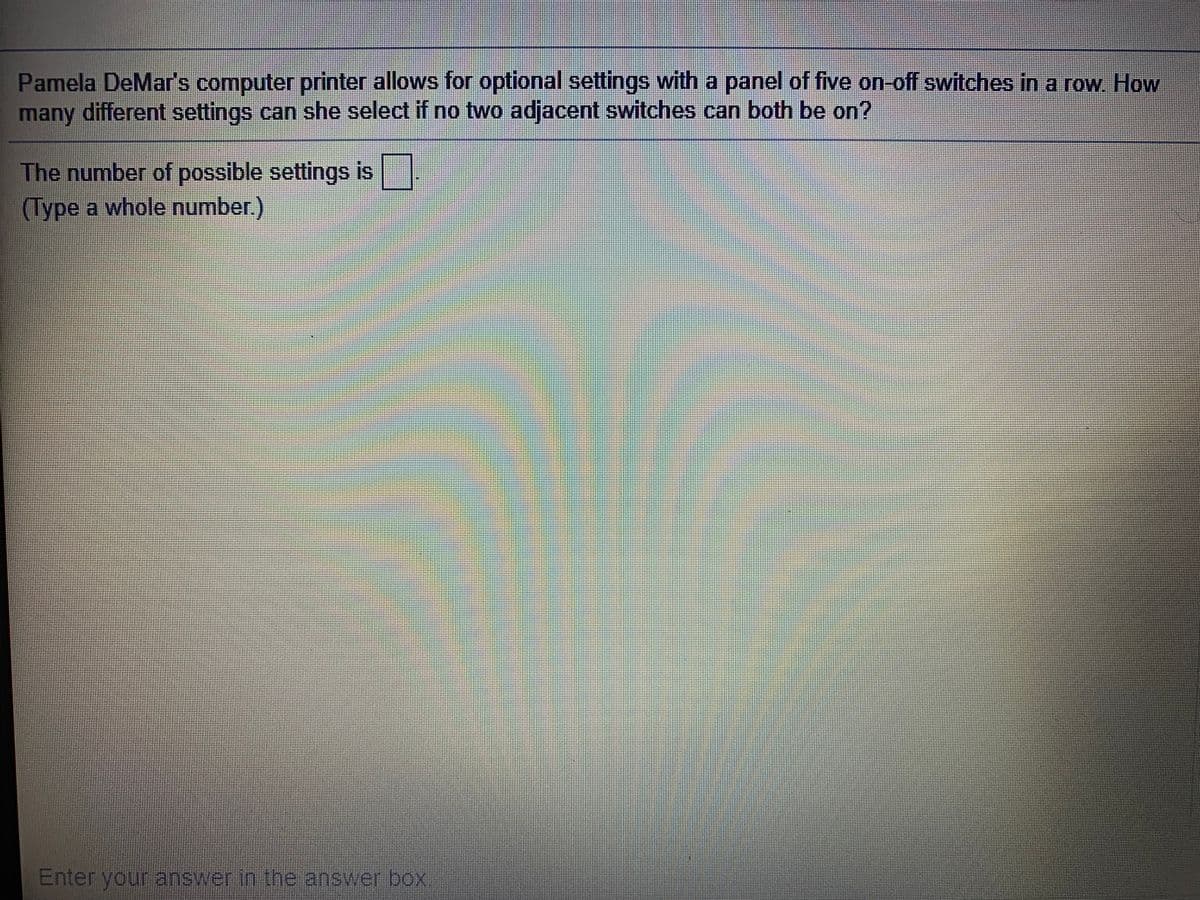 Pamela DeMar's computer printer allows for optional settings with a panel of five on-off switches in a row How
many different settings can she select if no two adjacent switches can both be on?
The number of possible settings is
(Type a whole number)
Enter youranswerin the answer box
