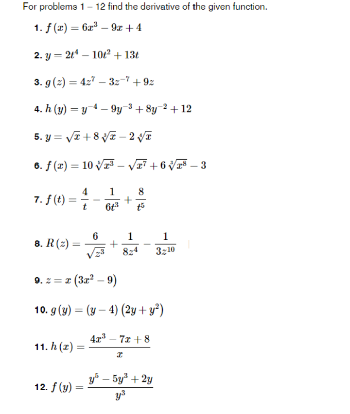 For problems 1– 12 find the derivative of the given function.
1. f (г) — 6х3 — 9х + 4
2. y = 2t4 – 10ť² + 13t
3. g (2) = 427 – 3z-7+ 9z
4. h (y) = y 4 – 9y-3 + 8y-2 + 12
5. y = VT + 8 VI – 2 VT
6. f (x) = 10 Vr3 - V7 + 6 V – 3
|
4
1
8
7. f (t)
t
6t3
1
1
+
824
8. R (г) —
Vz3
3z10
9. z = x (3x2 – 9)
10. g (y) = (y – 4) (2y+y²)
4x3 – 7x + 8
|
11. h (х)
уб — 5у + 2у
12. f (y) =
y3
