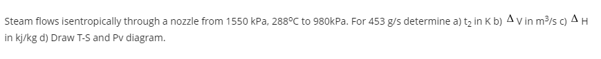Steam flows isentropically through a nozzle from 1550 kPa, 288°C to 980kPa. For 453 g/s determine a) tz in K b) A v in m3/s c) A H
in kj/kg d) Draw T-S and Pv diagram.
