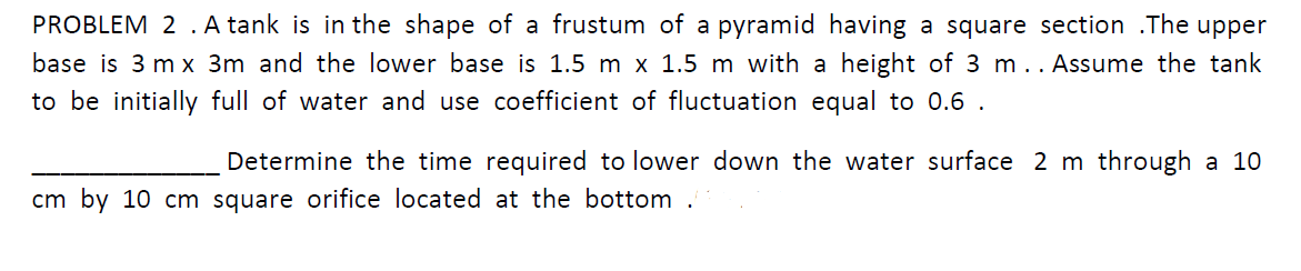 PROBLEM 2 . A tank is in the shape of a frustum of a pyramid having a square section .The upper
base is 3 m x 3m and the lower base is 1.5 m x 1.5 m with a height of 3 m .. Assume the tank
to be initially full of water and use coefficient of fluctuation equal to 0.6 .
Determine the time required to lower down the water surface 2 m through a 10
cm by 10 cm square orifice located at the bottom .
