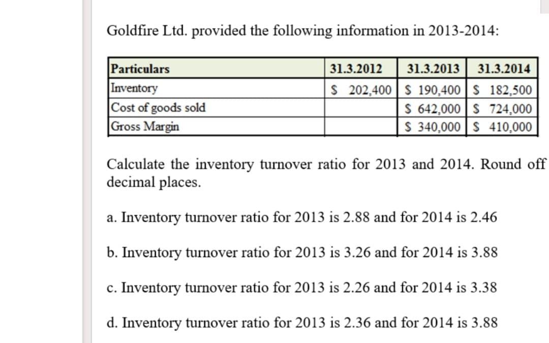 Goldfire Ltd. provided the following information in 2013-2014:
Particulars
31.3.2012
31.3.2013
31.3.2014
Inventory
|Cost of goods sold
Gross Margin
S 202,400 S 190,400 | S 182,500
S 642,000 | S 724,000
$ 340,000 S 410,000
Calculate the inventory turnover ratio for 2013 and 2014. Round off
decimal places.
a. Inventory turnover ratio for 2013 is 2.88 and for 2014 is 2.46
b. Inventory turnover ratio for 2013 is 3.26 and for 2014 is 3.88
c. Inventory turnover ratio for 2013 is 2.26 and for 2014 is 3.38
d. Inventory turnover ratio for 2013 is 2.36 and for 2014 is 3.88
