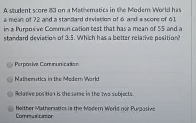 A student score 83 on a Mathematics in the Modern World has
a mean of 72 and a standard deviation of 6 and a score of 61
in a Purposive Communication test that has a mean of 55 and a
standard deviation of 3.5. Which has a better relative position?
Purposive Communication
Mathematics in the Modern World
Relative position is the same in the two subjects.
Neither Mathematics in the Modern World nor Purposive
Communication
