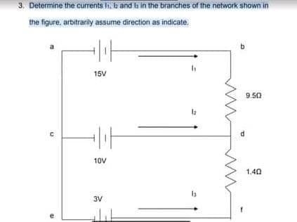 3. Determine the currents l, b and h in the branches of the network shown in
the figure, arbitrarily assume direction as indicate,
15V
9.50
10V
1.40
3V
