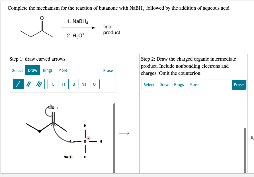 Complete the mechanism for the reaction of butanone with NaBH, followed by the addition of aqueous acid.
1. NaBH4
final
product
2. Hао
Step 1: draw curved arrows.
Step 2: Draw the charged organic intermediate
product. Include nonbonding electrons and
charges. Omit the counterion.
Select Draw Rings
More
Erase
H
Na
Select Draw Rings More
Erase
H.
B
H
Na +
H
↑
