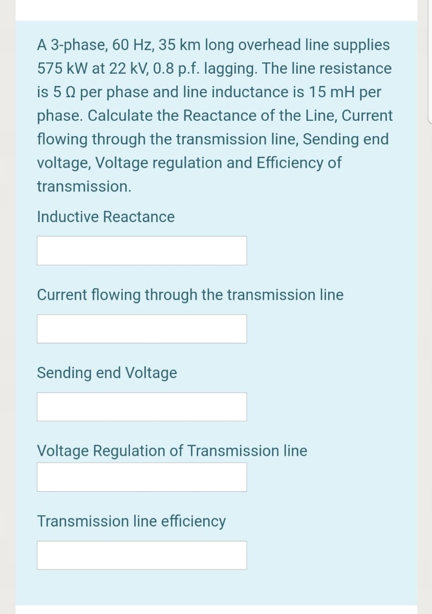 A 3-phase, 60 Hz, 35 km long overhead line supplies
575 kW at 22 kV, 0.8 p.f. lagging. The line resistance
is 5 0 per phase and line inductance is 15 mH per
phase. Calculate the Reactance of the Line, Current
flowing through the transmission line, Sending end
voltage, Voltage regulation and Efficiency of
transmission.
Inductive Reactance
Current flowing through the transmission line
Sending end Voltage
Voltage Regulation of Transmission line
Transmission line efficiency
