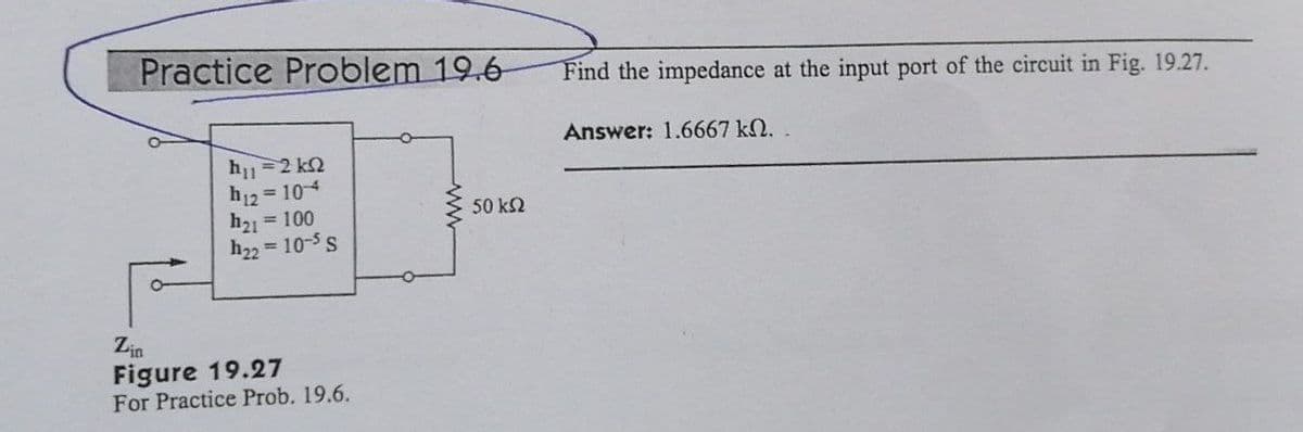 Practice Problem 19.6
h = 2 kΩ
h12 = 104
h₂1 = 100
h22 = 10-5 S
Zin
Figure 19.27
For Practice Prob. 19.6.
www
50 ΚΩ
Find the impedance at the input port of the circuit in Fig. 19.27.
Answer: 1.6667 kN.