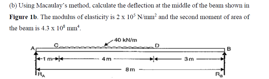 (b) Using Macaulay's method, calculate the deflection at the middle of the beam shown in
Figure 1b. The modulus of elasticity is 2 x 10° N/mm? and the second moment of area of
the beam is 4.3 x 10° mm*.
40 kN/m
D
в
4m
3m
8 m
Ra
