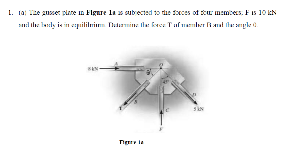 1. (a) The gusset plate in Figure la is subjected to the forces of four members; F is 10 kN
and the body is in equilibrium. Determine the force T of member B and the angle 0.
8 KN
B.
5 kN
