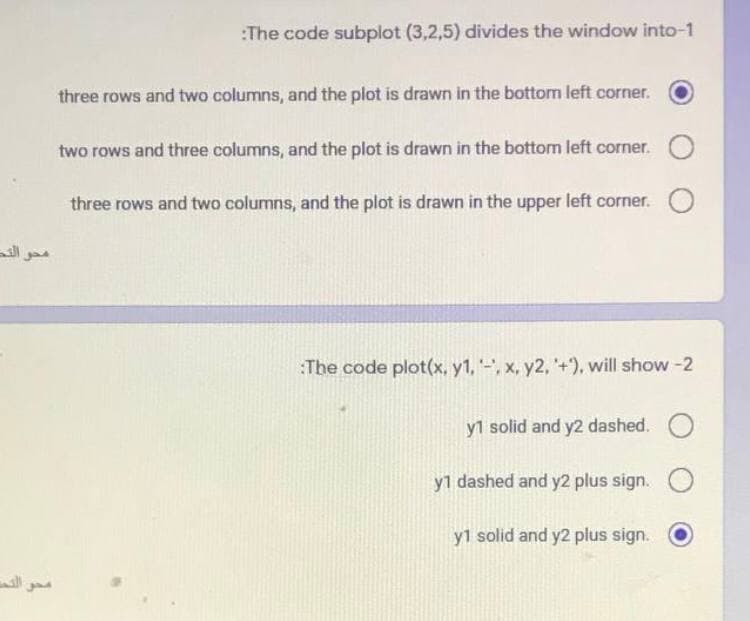 محو النص
مصر التي
:The code subplot (3,2,5) divides the window into-1
three rows and two columns, and the plot is drawn in the bottom left corner.
two rows and three columns, and the plot is drawn in the bottom left corner. O
three rows and two columns, and the plot is drawn in the upper left corner.
:The code plot(x, y1, -, x, y2, +), will show-2
y1 solid and y2 dashed. O
y1 dashed and y2 plus sign. O
y1 solid and y2 plus sign.
