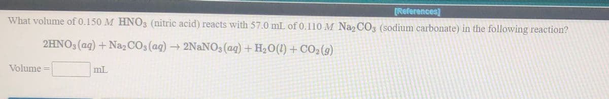 [References]
What volume of 0.150 M HNO3 (nitric acid) reacts with 57.0 mL of 0.110 M Na CO3 (sodium carbonate) in the following reaction?
2HNO3 (ag) + Naz CO3 (ag)
→ 2NANO3 (ag) + H20(1) + CO2(9)
Volume
mL
