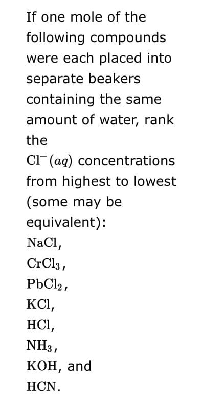 If one mole of the
following compounds
were each placed into
separate beakers
containing the same
amount of water, rank
the
Cl (aq) concentrations
from highest to lowest
(some may be
equivalent):
NaCl,
CrCl3,
PbCl2,
KCI,
HCI,
NH3,
кон, and
НCN.
