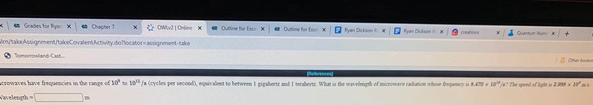 x a Grades for Ryan X
a Chapter 7
* OWLV2 | Online X
Outline for Essa X
Outline for Essa X
E Ryan Dickson Rc X
ERyan Dickson Ita x
X Quantum Numb X +
SR creations
ilrn/takeAssignment/takeCovalentActivity.do?locator=Dassignment-take
Tomorrowland-Cast...
Other bookm
[References]
crowaves have frequencies in the range of 10° to 10/s (cycles per second), equivalent to between 1 gigahertz and 1 terahertz. What is the wavelength of microwave radiation whose frequency is 8.470 × 1010 /s? The speed of light is 2.998 × 10° m's.
Vavelength =
%3D
m
