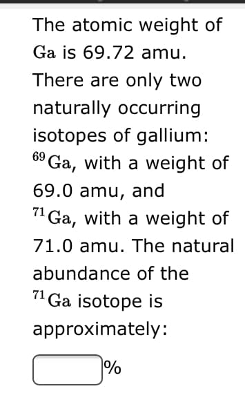The atomic weight of
Ga is 69.72 amu.
There are only two
naturally occurring
isotopes of gallium:
6º Ga, with a weight of
69.0 amu, and
" Ga, with a weight of
71.0 amu. The natural
abundance of the
71
Ga isotope is
approximately:
%
