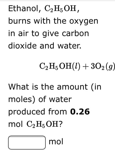 Ethanol, CzHsон,
burns with the oxygen
in air to give carbon
dioxide and water.
С.H, ОН(1) + 302 (9)
What is the amount (in
moles) of water
produced from 0.26
mol C2H; OH?
mol
