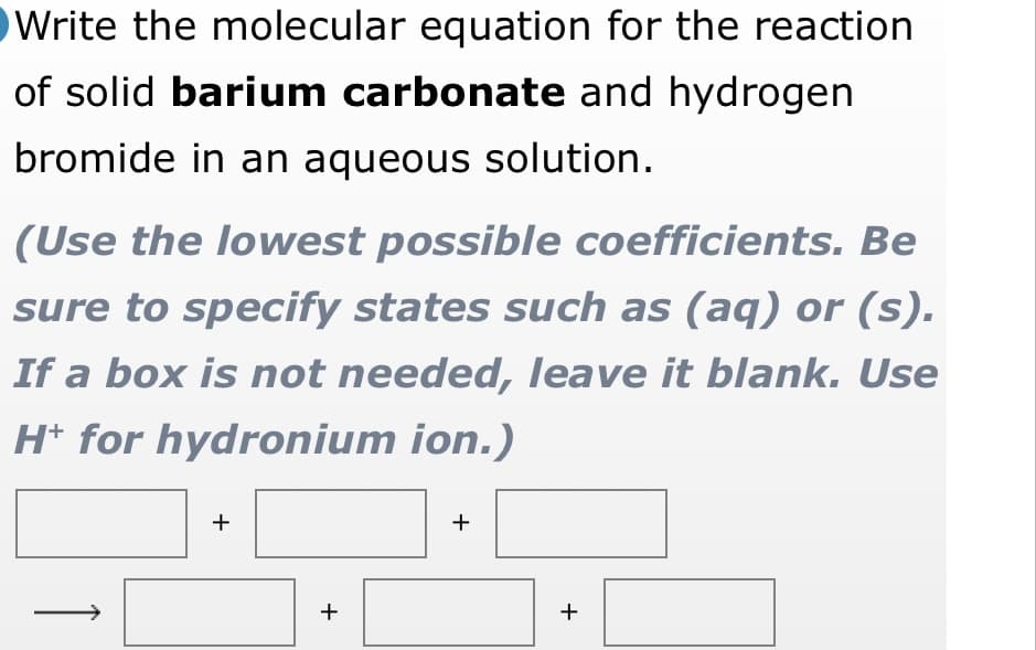 Write the molecular equation for the reaction
of solid barium carbonate and hydrogen
bromide in an aqueous solution.
(Use the lowest possible coefficients. Be
sure to specify states such as (aq) or (s).
If a box is not needed, leave it blank. Use
H* for hydronium ion.)
+
+
+
+
