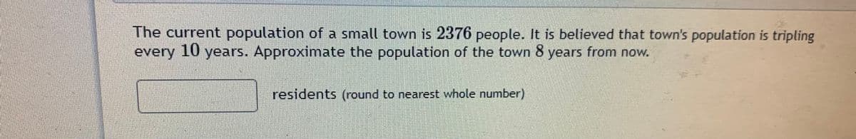 The current population of a small town is 2376 people. It is believed that town's population is tripling
every 10 years. Approximate the population of the town 8 years from now.
residents (round to nearest whole number)
