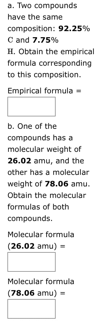 a. Two compounds
have the same
composition: 92.25%
C and 7.75%
H. Obtain the empirical
formula corresponding
to this composition.
Empirical formula =
b. One of the
compounds has a
molecular weight of
26.02 amu, and the
other has a molecular
weight of 78.06 amu.
Obtain the molecular
formulas of both
compounds.
Molecular formula
(26.02 amu) =
Molecular formula
(78.06 amu)
