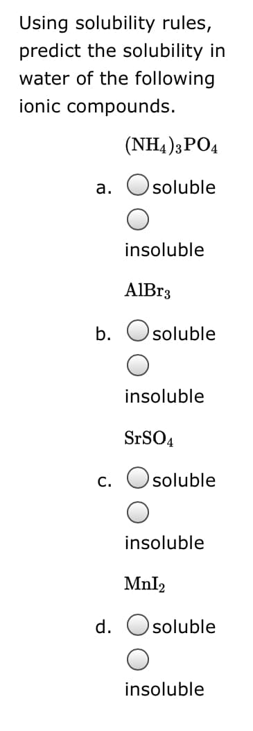 Using solubility rules,
predict the solubility in
water of the following
ionic compounds.
(NH4 )3PO4
а.
soluble
insoluble
AIB33
b.
soluble
insoluble
SrSO4
c. Osoluble
insoluble
Mnl2
d.
soluble
insoluble
