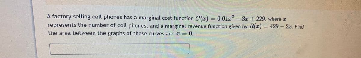 A factory selling cell phones has a marginal cost function C(x)
= 0.01a? - 3x + 229, where I
2.
represents the number of cell phones, and a marginal revenue function given by R(r) = 429- 2r. Find
the area between the graphs of these curves and x = 0.
