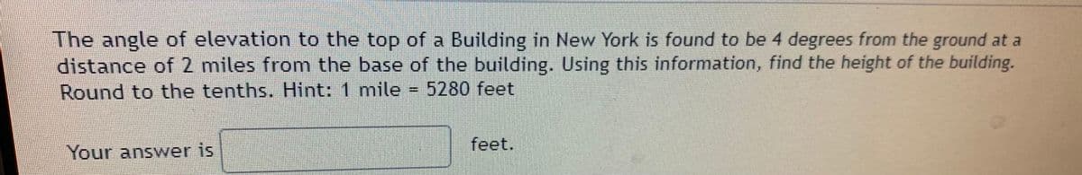 The angle of elevation to the top of a Building in New York is found to be 4 degrees from the ground at a
distance of 2 miles from the base of the building. Using this information, find the height of the building.
Round to the tenths. Hint: 1 mile = 5280 feet
Your answer is
feet.
