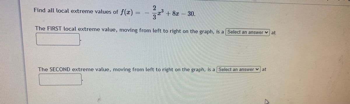 Find all local extreme values of f(x)
+ 8x 30.
The FIRST local extreme value, moving from left to right on the graph, is a Select an answer at
The SECOND extreme value, moving from left to right on the graph, is a Select an answer at
2/3
