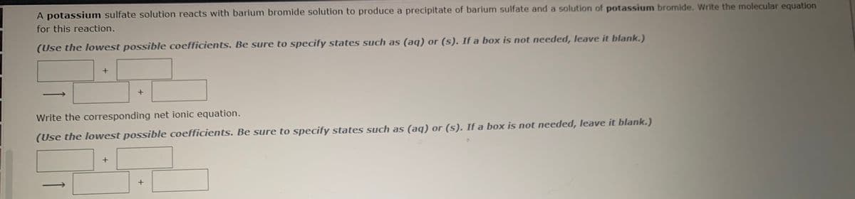 A potassium sulfate solution reacts with barium bromide solution to produce a precipitate of barium sulfate and a solution of potassium bromide. Write the molecular equation
for this reaction.
(Use the lowest possible coefficients. Be sure to specify states such as (aq) or (s). If a box is not needed, leave it blank.)
Write the corresponding net ionic equation.
(Use the lowest possible coefficients. Be sure to specify states such as (aq) or (s). If a box is not needed, leave it blank.)
