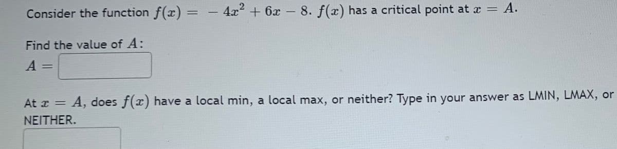 - 4x + 6x - 8. f(x) has a critical point at x = A.
А.
%3D
Consider the function f(x)% =
Find the value of A:
%3D
At x = A, does f(x) have a local min, a local max, or neither? Type in your answer as LMIN, LMAX, or
ΝΕΙΤHER.
