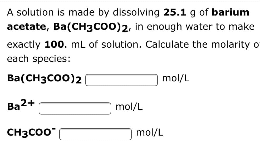 A solution is made by dissolving 25.1 g of barium
acetate, Ba(CH3CO0)2, in enough water to make
exactly 100. mL of solution. Calculate the molarity o
each species:
Ba(CH3CO0)2
mol/L
Ba2+
mol/L
CH3CO0
mol/L
