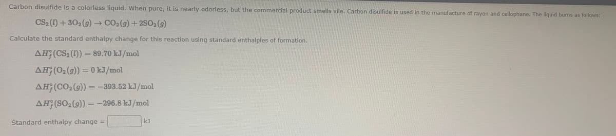 Carbon disulfide is a colorless liquid. When pure, it is nearly odorless, but the commercial product smells vile. Carbon disulfide is used in the manufacture of rayon and cellophane. The liquid burns as follows:
CS2 (1) +302 (9) → CO2(9) + 2SO2 (g)
Calculate the standard enthalpy change for this reaction using standard enthalpies of formation.
AH;(CS2 (1)) = 89.70 kJ/mol
AH;(02(9)) = 0 kJ/mol
%3D
AH;(CO2 (g)) =-393.52 kJ/mol
AH;(SO2 (g)) =-296.8 kJ/mol
%3D
Standard enthalpy change =
kJ
