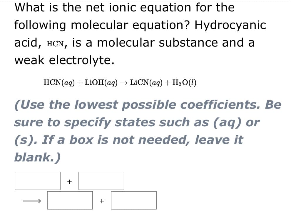 What is the net ionic equation for the
following molecular equation? Hydrocyanic
acid, HCN, is a molecular substance and a
weak electrolyte.
HCN(ag) + LiOН(ад) —— LiCN(aq) + HәО(1)
(Use the lowest possible coefficients. Be
sure to specify states such as (aq) or
(s). If a box is not needed, leave it
blank.)
+
+

