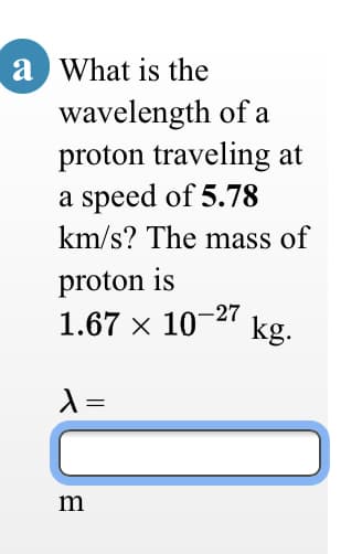 a What is the
wavelength of a
proton traveling at
a speed of 5.78
km/s? The mass of
proton is
1.67 x 10-27
kg.
=
