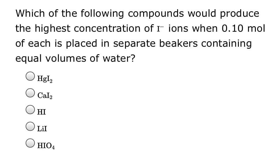 Which of the following compounds would produce
the highest concentration of I ions when 0.10 mol
of each is placed in separate beakers containing
equal volumes of water?
Hgl2
Cal2
HI
Lil
HIO4
