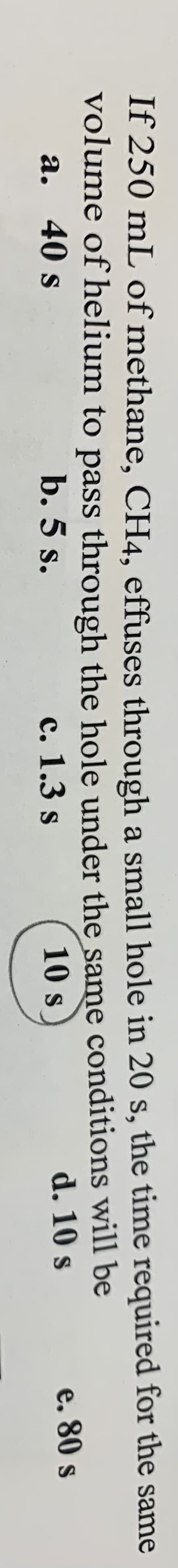 If 250 mL of methane, CH4, effuses through a small hole in 20 s, the time required for the same
volume of helium to pass through the hole under the same conditions will be
a. 40 s
b. 5 s.
с. 1.3 s
10 s
d. 10 s
e. 80 s
