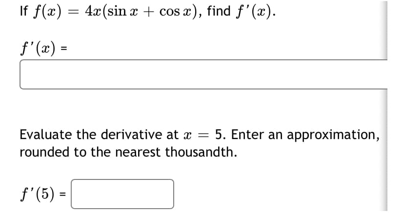 If f(x) = 4x(sin x + cos x), find f'(x).
f'(x) =
Evaluate the derivative at x =
5. Enter an approximation,
rounded to the nearest thousandth.
f'(5) =

