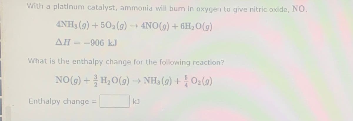 With a platinum catalyst, ammonia will burn in oxygen to give nitric oxide, NO.
4NH3 (9) + 502 (g)
→ 4NO(9) + 6H20(g)
AH = -906 kJ
What is the enthalpy change for the following reaction?
NO(9) + H2O(9) → NH3 (9) + O2(g)
Enthalpy change :
kJ
