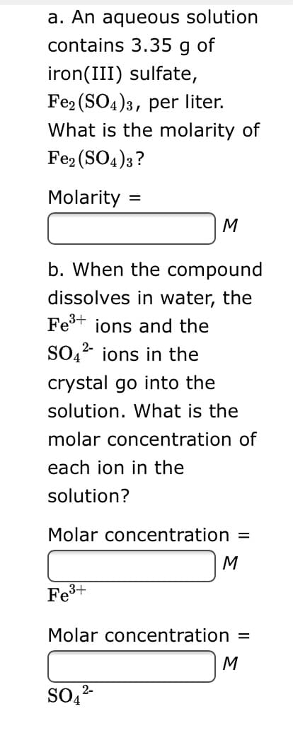 a. An aqueous solution
contains 3.35 g of
iron(III) sulfate,
Fe2 (SO4)3, per liter.
What is the molarity of
Fe2 (SO4)3?
Molarity:
M
b. When the compound
dissolves in water, the
Fe+ ions and the
SO,2 ions in the
crystal go into the
solution. What is the
molar concentration of
each ion in the
solution?
Molar concentration
M
Fe3+
Molar concentration
M
SO,2-
