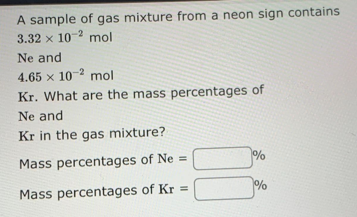 A sample of gas mixture from a neon sign contains
3.32 x 10-2 mol
Ne and
-2
4.65 x 10 mol
Kr. What are the mass percentages of
Ne and
Kr in the gas mixture?
Mass percentages of Ne =
%3D
Mass percentages of Kr
