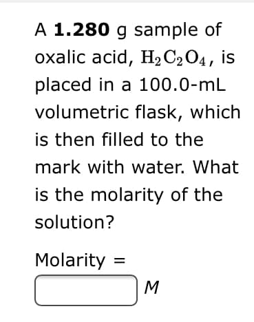 A 1.280 g sample of
охalic acid, H,CО4, is
placed in a 100.0-mL
volumetric flask, which
is then filled to the
mark with water. What
is the molarity of the
solution?
Molarity =
M

