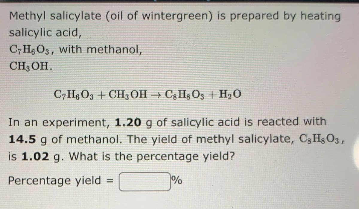 Methyl salicylate (oil of wintergreen) is prepared by heating
salicylic acid,
C7 H6 O3, with methanol,
CH3 OH.
C7H; O3 + CH3OH → C3H3 O3 +H2O
In an experiment, 1.20 g of salicylic acid is reacted with
14.5 g of methanol. The yield of methyl salicylate, C3 Hs O3,
is 1.02 g. What is the percentage yield?
Percentage yield
%
%3D
