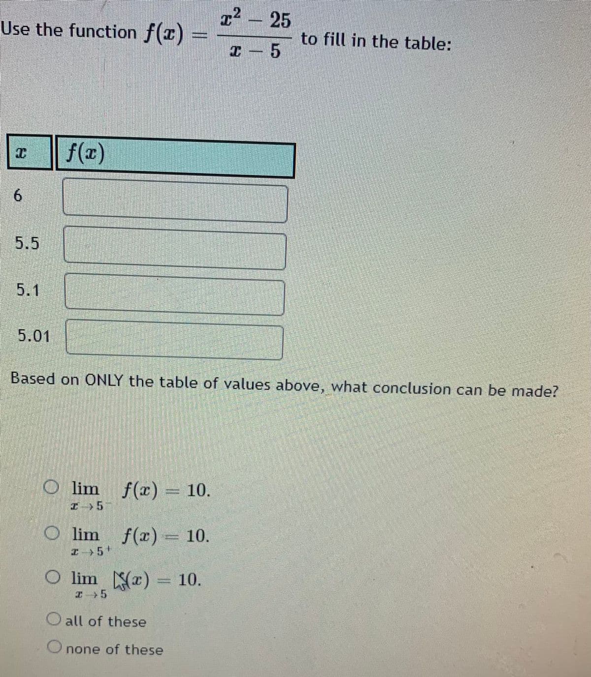 T2 – 25
Use the function f(x)
to fill in the table:
f(x)
5.5
5.1
5.01
Based on ONLY the table of values above, what conclusion can be made?
O lim f(x) = 10.
O lim f(x) = 10.
z-5+
O lim r)
10.
エ>5
all of these
O none of these
%3D
