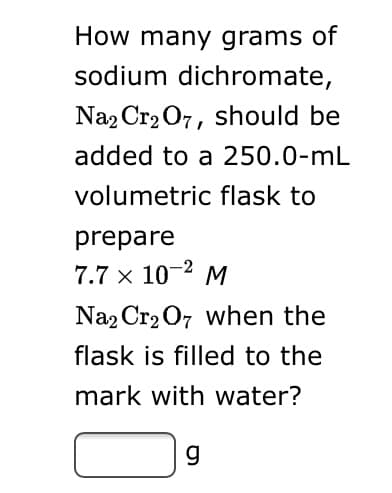 How many grams of
sodium dichromate,
Na2 Cr2 O7, should be
added to a 250.0-mL
volumetric flask to
prepare
7.7 x 10-2 M
Na2 Cr2 07 when the
flask is filled to the
mark with water?
