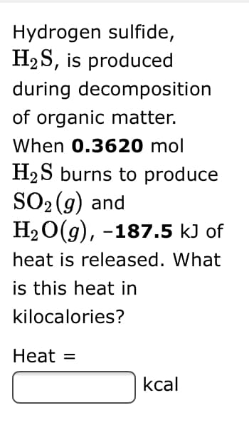 Hydrogen sulfide,
H2S, is produced
during decomposition
of organic matter.
When 0.3620 mol
H2S burns to produce
SO2 (g) and
H2O(g), -187.5 kJ of
heat is released. What
is this heat in
kilocalories?
Heat =
kcal
