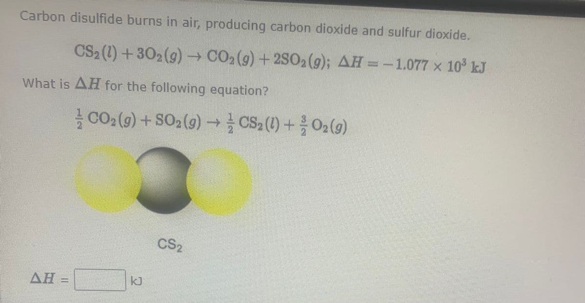 Carbon disulfide burns in air, producing carbon dioxide and sulfur dioxide.
CS2 (1) +302(g) → CO,(g) + 250,(9); AH = -1.077 × 10° kJ
What is AH for the following equation?
CO2 (9) + SO,(g) → - CS ()+0, (9)
CS,
AH =
k]
