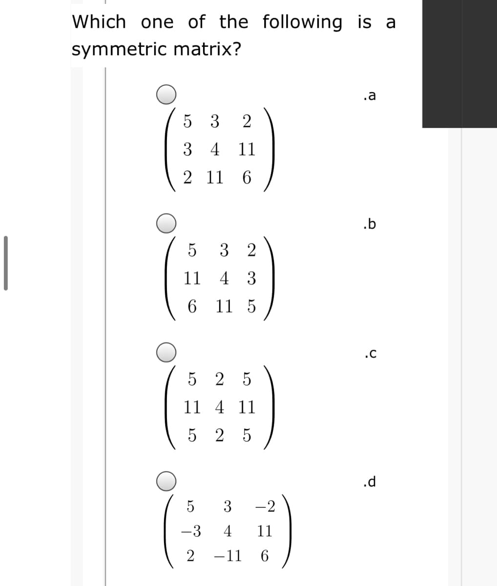 Which one of the following is a
symmetric matrix?
.a
5 3
2
3 4 11
2 11
6.
.b
|
3 2
11
4 3
11 5
.C
5 2 5
11 4 11
5 2 5
.d
3
-2
-3
4
11
-11
6
