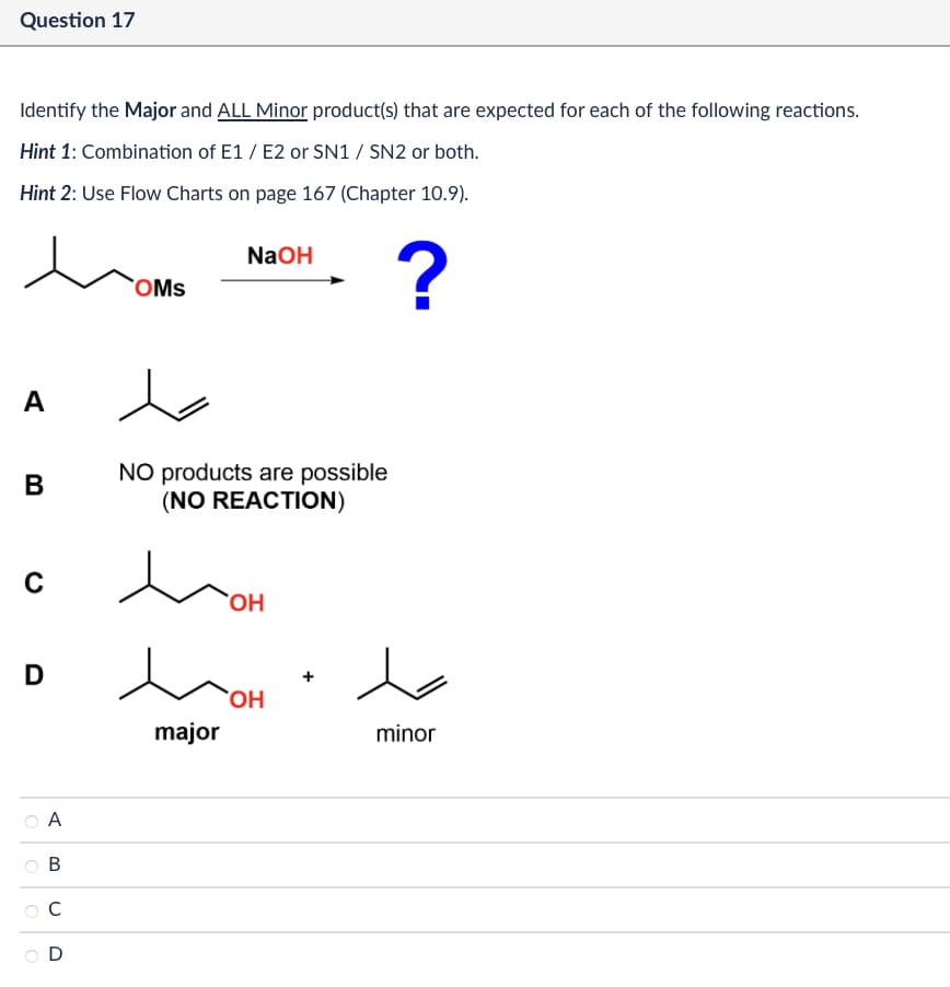 Question 17
Identify the Major and ALL Minor product(s) that are expected for each of the following reactions.
Hint 1: Combination of E1/E2 or SN1 / SN2 or both.
Hint 2: Use Flow Charts on page 167 (Chapter 10.9).
A
B
с
NaOH
OMS
?
NO products are possible
(NO REACTION)
OH
D
OH
major
minor
A
B
C
D