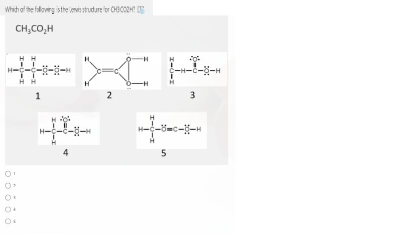 Which of the following is the Lewis structure for CH3CO2H? D
CH;CO,H
H H
H-c-c-ö-ö-
H.
C-H-c-ö-H
H H
1
3
H o:
H
H-c-c-ö-H
H-c-ö=c-ö-H
H
4
01
O 2
O 3
O 4
2.
