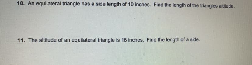 10. An equilateral triangle has a side length of 10 inches. Find the length of the triangles altitude.
11. The altitude of an equilateral triangle is 18 inches. Find the length of a side.
